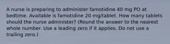 A nurse is preparing to administer famotidine 40 mg PO at bedtime. Available is famotidine 20 mg/tablet. How many tablets should the nurse administer? (Round the answer to the nearest whole number. Use a leading zero if it applies. Do not use a trailing zero.)