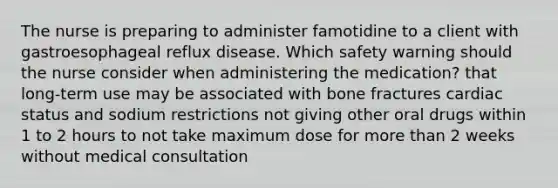 The nurse is preparing to administer famotidine to a client with gastroesophageal reflux disease. Which safety warning should the nurse consider when administering the medication? that long-term use may be associated with bone fractures cardiac status and sodium restrictions not giving other oral drugs within 1 to 2 hours to not take maximum dose for more than 2 weeks without medical consultation