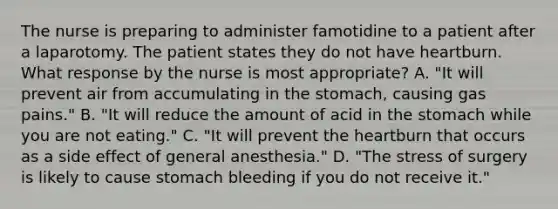 The nurse is preparing to administer famotidine to a patient after a laparotomy. The patient states they do not have heartburn. What response by the nurse is most appropriate? A. "It will prevent air from accumulating in the stomach, causing gas pains." B. "It will reduce the amount of acid in the stomach while you are not eating." C. "It will prevent the heartburn that occurs as a side effect of general anesthesia." D. "The stress of surgery is likely to cause stomach bleeding if you do not receive it."