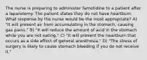 The nurse is preparing to administer famotidine to a patient after a laparotomy. The patient states they do not have heartburn. What response by the nurse would be the most appropriate? A) "It will prevent air from accumulating in the stomach, causing gas pains." B) "It will reduce the amount of acid in the stomach while you are not eating." C) "It will prevent the heartburn that occurs as a side effect of general anesthesia." D) "The stress of surgery is likely to cause stomach bleeding if you do not receive it."