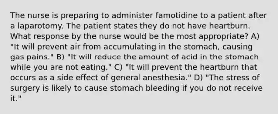 The nurse is preparing to administer famotidine to a patient after a laparotomy. The patient states they do not have heartburn. What response by the nurse would be the most appropriate? A) "It will prevent air from accumulating in the stomach, causing gas pains." B) "It will reduce the amount of acid in the stomach while you are not eating." C) "It will prevent the heartburn that occurs as a side effect of general anesthesia." D) "The stress of surgery is likely to cause stomach bleeding if you do not receive it."