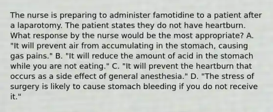 The nurse is preparing to administer famotidine to a patient after a laparotomy. The patient states they do not have heartburn. What response by the nurse would be the most appropriate? A. "It will prevent air from accumulating in the stomach, causing gas pains." B. "It will reduce the amount of acid in the stomach while you are not eating." C. "It will prevent the heartburn that occurs as a side effect of general anesthesia." D. "The stress of surgery is likely to cause stomach bleeding if you do not receive it."