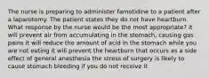 The nurse is preparing to administer famotidine to a patient after a laparotomy. The patient states they do not have heartburn. What response by the nurse would be the most appropriate? it will prevent air from accumulating in the stomach, causing gas pains it will reduce the amount of acid in the stomach while you are not eating it will prevent the heartburn that occurs as a side effect of general anesthesia the stress of surgery is likely to cause stomach bleeding if you do not receive it