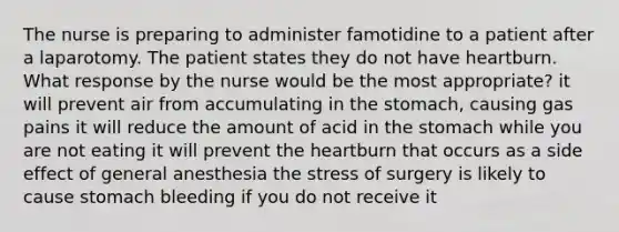 The nurse is preparing to administer famotidine to a patient after a laparotomy. The patient states they do not have heartburn. What response by the nurse would be the most appropriate? it will prevent air from accumulating in the stomach, causing gas pains it will reduce the amount of acid in the stomach while you are not eating it will prevent the heartburn that occurs as a side effect of general anesthesia the stress of surgery is likely to cause stomach bleeding if you do not receive it