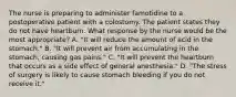 The nurse is preparing to administer famotidine to a postoperative patient with a colostomy. The patient states they do not have heartburn. What response by the nurse would be the most appropriate? A. "It will reduce the amount of acid in the stomach." B. "It will prevent air from accumulating in the stomach, causing gas pains." C. "It will prevent the heartburn that occurs as a side effect of general anesthesia." D. "The stress of surgery is likely to cause stomach bleeding if you do not receive it."