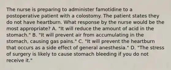 The nurse is preparing to administer famotidine to a postoperative patient with a colostomy. The patient states they do not have heartburn. What response by the nurse would be the most appropriate? A. "It will reduce the amount of acid in the stomach." B. "It will prevent air from accumulating in the stomach, causing gas pains." C. "It will prevent the heartburn that occurs as a side effect of general anesthesia." D. "The stress of surgery is likely to cause stomach bleeding if you do not receive it."