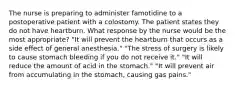 The nurse is preparing to administer famotidine to a postoperative patient with a colostomy. The patient states they do not have heartburn. What response by the nurse would be the most appropriate? "It will prevent the heartburn that occurs as a side effect of general anesthesia." "The stress of surgery is likely to cause stomach bleeding if you do not receive it." "It will reduce the amount of acid in the stomach." "It will prevent air from accumulating in the stomach, causing gas pains."