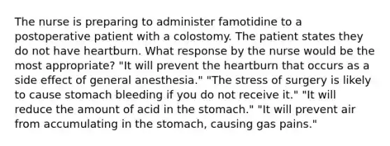 The nurse is preparing to administer famotidine to a postoperative patient with a colostomy. The patient states they do not have heartburn. What response by the nurse would be the most appropriate? "It will prevent the heartburn that occurs as a side effect of general anesthesia." "The stress of surgery is likely to cause stomach bleeding if you do not receive it." "It will reduce the amount of acid in the stomach." "It will prevent air from accumulating in the stomach, causing gas pains."