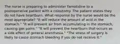 The nurse is preparing to administer famotidine to a postoperative patient with a colostomy. The patient states they do not have heartburn. What response by the nurse would be the most appropriate? "It will reduce the amount of acid in the stomach." "It will prevent air from accumulating in the stomach, causing gas pains." "It will prevent the heartburn that occurs as a side effect of general anesthesia." "The stress of surgery is likely to cause stomach bleeding if you do not receive it."