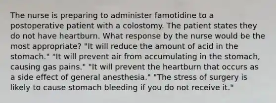 The nurse is preparing to administer famotidine to a postoperative patient with a colostomy. The patient states they do not have heartburn. What response by the nurse would be the most appropriate? "It will reduce the amount of acid in the stomach." "It will prevent air from accumulating in the stomach, causing gas pains." "It will prevent the heartburn that occurs as a side effect of general anesthesia." "The stress of surgery is likely to cause stomach bleeding if you do not receive it."