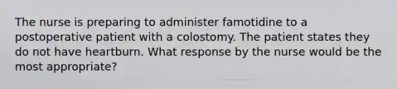 The nurse is preparing to administer famotidine to a postoperative patient with a colostomy. The patient states they do not have heartburn. What response by the nurse would be the most appropriate?