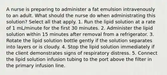 A nurse is preparing to administer a fat emulsion intravenously to an adult. What should the nurse do when administrating this solution? Select all that apply. 1. Run the lipid solution at a rate of 1 mL/minute for the first 30 minutes. 2. Administer the lipid solution within 15 minutes after removal from a refrigerator. 3. Rotate the lipid solution bottle gently if the solution separates into layers or is cloudy. 4. Stop the lipid solution immediately if the client demonstrates signs of respiratory distress. 5. Connect the lipid solution infusion tubing to the port above the filter in the primary infusion line.