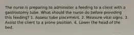 The nurse is preparing to administer a feeding to a client with a gastrostomy tube. What should the nurse do before providing this feeding? 1. Assess tube placement. 2. Measure vital signs. 3. Assist the client to a prone position. 4. Lower the head of the bed.