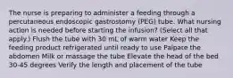 The nurse is preparing to administer a feeding through a percutaneous endoscopic gastrostomy (PEG) tube. What nursing action is needed before starting the infusion? (Select all that apply.) Flush the tube with 30 mL of warm water Keep the feeding product refrigerated until ready to use Palpate the abdomen Milk or massage the tube Elevate the head of the bed 30-45 degrees Verify the length and placement of the tube