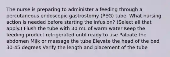 The nurse is preparing to administer a feeding through a percutaneous endoscopic gastrostomy (PEG) tube. What nursing action is needed before starting the infusion? (Select all that apply.) Flush the tube with 30 mL of warm water Keep the feeding product refrigerated until ready to use Palpate the abdomen Milk or massage the tube Elevate the head of the bed 30-45 degrees Verify the length and placement of the tube