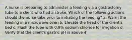 A nurse is preparing to administer a feeding via a gastrostomy tube to a client who had a stroke. Which of the following actions should the nurse take prior to initiating the feeding? a. Warm the feeding in a microwave oven b. Elevate the head of the client's bed c. Flush the tube with 0.9% sodium chloride for irrigation d. Verify that the client's gastric pH is above 4