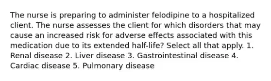 The nurse is preparing to administer felodipine to a hospitalized client. The nurse assesses the client for which disorders that may cause an increased risk for adverse effects associated with this medication due to its extended half-life? Select all that apply. 1. Renal disease 2. Liver disease 3. Gastrointestinal disease 4. Cardiac disease 5. Pulmonary disease