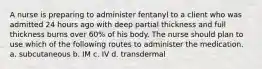 A nurse is preparing to administer fentanyl to a client who was admitted 24 hours ago with deep partial thickness and full thickness burns over 60% of his body. The nurse should plan to use which of the following routes to administer the medication. a. subcutaneous b. IM c. IV d. transdermal