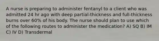 A nurse is preparing to administer fentanyl to a client who was admitted 24 hr ago with deep partial-thickness and full-thickness burns over 60% of his body. The nurse should plan to use which of the following routes to administer the medication? A) SQ B) IM C) IV D) Transdermal