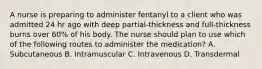 A nurse is preparing to administer fentanyl to a client who was admitted 24 hr ago with deep partial-thickness and full-thickness burns over 60% of his body. The nurse should plan to use which of the following routes to administer the medication? A. Subcutaneous B. Intramuscular C. Intravenous D. Transdermal