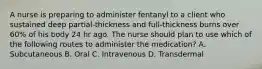 A nurse is preparing to administer fentanyl to a client who sustained deep partial‐thickness and full‐thickness burns over 60% of his body 24 hr ago. The nurse should plan to use which of the following routes to administer the medication? A. Subcutaneous B. Oral C. Intravenous D. Transdermal