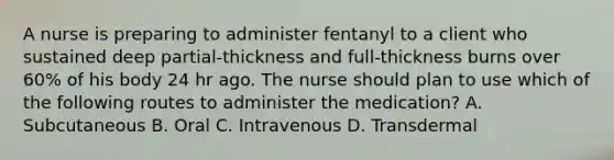 A nurse is preparing to administer fentanyl to a client who sustained deep partial‐thickness and full‐thickness burns over 60% of his body 24 hr ago. The nurse should plan to use which of the following routes to administer the medication? A. Subcutaneous B. Oral C. Intravenous D. Transdermal