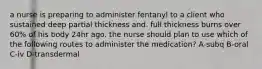 a nurse is preparing to administer fentanyl to a client who sustained deep partial thickness and. full thickness burns over 60% of his body 24hr ago. the nurse should plan to use which of the following routes to administer the medication? A-subq B-oral C-iv D-transdermal