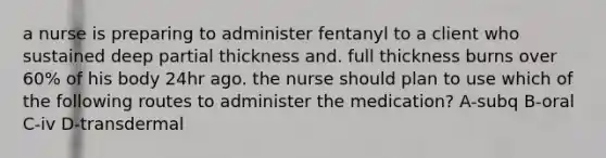 a nurse is preparing to administer fentanyl to a client who sustained deep partial thickness and. full thickness burns over 60% of his body 24hr ago. the nurse should plan to use which of the following routes to administer the medication? A-subq B-oral C-iv D-transdermal