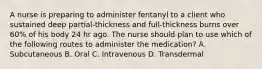 A nurse is preparing to administer fentanyl to a client who sustained deep partial-thickness and full-thickness burns over 60% of his body 24 hr ago. The nurse should plan to use which of the following routes to administer the medication? A. Subcutaneous B. Oral C. Intravenous D. Transdermal