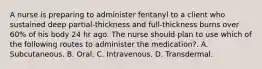 A nurse is preparing to administer fentanyl to a client who sustained deep partial‐thickness and full‐thickness burns over 60% of his body 24 hr ago. The nurse should plan to use which of the following routes to administer the medication?. A. Subcutaneous. B. Oral. C. Intravenous. D. Transdermal.