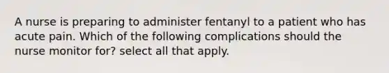 A nurse is preparing to administer fentanyl to a patient who has acute pain. Which of the following complications should the nurse monitor for? select all that apply.