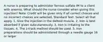 A nurse is preparing to administer ferrous sulfate IM to a client with anemia. What should the nurse consider when giving this injection? Note: Credit will be given only if all correct choices and no incorrect choices are selected. Standard Text: Select all that apply. 1. Give the injection in the deltoid muscle. 2. Iron is best absorbed if given subcutaneously. 3. Iron is irritating to the tissues. 4. The z-track method should be used. 5. Iron preparations should be administered through a needle gauge 16 or larger