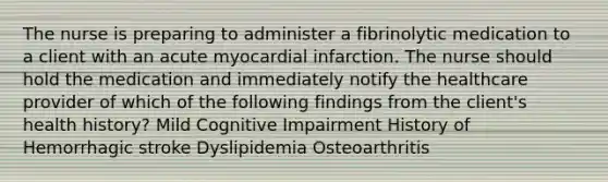 The nurse is preparing to administer a fibrinolytic medication to a client with an acute myocardial infarction. The nurse should hold the medication and immediately notify the healthcare provider of which of the following findings from the client's health history? Mild Cognitive Impairment History of Hemorrhagic stroke Dyslipidemia Osteoarthritis