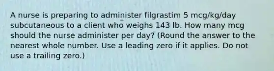 A nurse is preparing to administer filgrastim 5 mcg/kg/day subcutaneous to a client who weighs 143 lb. How many mcg should the nurse administer per day? (Round the answer to the nearest whole number. Use a leading zero if it applies. Do not use a trailing zero.)