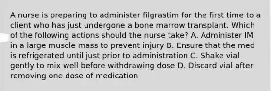 A nurse is preparing to administer filgrastim for the first time to a client who has just undergone a bone marrow transplant. Which of the following actions should the nurse take? A. Administer IM in a large muscle mass to prevent injury B. Ensure that the med is refrigerated until just prior to administration C. Shake vial gently to mix well before withdrawing dose D. Discard vial after removing one dose of medication