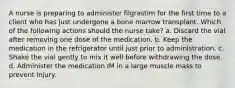 A nurse is preparing to administer filgrastim for the first time to a client who has just undergone a bone marrow transplant. Which of the following actions should the nurse take? a. Discard the vial after removing one dose of the medication. b. Keep the medication in the refrigerator until just prior to administration. c. Shake the vial gently to mix it well before withdrawing the dose. d. Administer the medication IM in a large muscle mass to prevent injury.