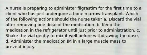 A nurse is preparing to administer filgrastim for the first time to a client who has just undergone a bone marrow transplant. Which of the following actions should the nurse take? a. Discard the vial after removing one dose of the medication. b. Keep the medication in the refrigerator until just prior to administration. c. Shake the vial gently to mix it well before withdrawing the dose. d. Administer the medication IM in a large muscle mass to prevent injury.