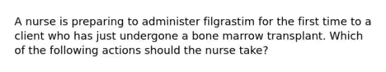 A nurse is preparing to administer filgrastim for the first time to a client who has just undergone a bone marrow transplant. Which of the following actions should the nurse take?