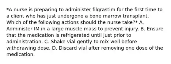 *A nurse is preparing to administer filgrastim for the first time to a client who has just undergone a bone marrow transplant. Which of the following actions should the nurse take?* A. Administer IM in a large muscle mass to prevent injury. B. Ensure that the medication is refrigerated until just prior to administration. C. Shake vial gently to mix well before withdrawing dose. D. Discard vial after removing one dose of the medication.