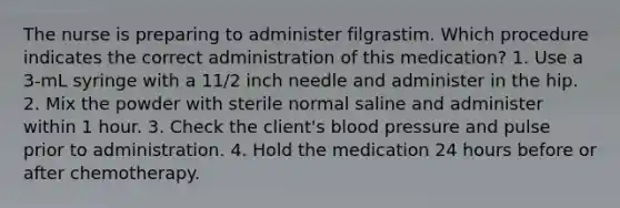 The nurse is preparing to administer filgrastim. Which procedure indicates the correct administration of this medication? 1. Use a 3-mL syringe with a 11/2 inch needle and administer in the hip. 2. Mix the powder with sterile normal saline and administer within 1 hour. 3. Check the client's blood pressure and pulse prior to administration. 4. Hold the medication 24 hours before or after chemotherapy.