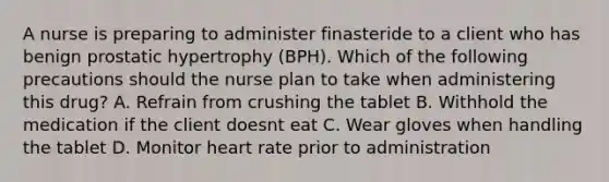 A nurse is preparing to administer finasteride to a client who has benign prostatic hypertrophy (BPH). Which of the following precautions should the nurse plan to take when administering this drug? A. Refrain from crushing the tablet B. Withhold the medication if the client doesnt eat C. Wear gloves when handling the tablet D. Monitor heart rate prior to administration