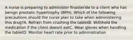 A nurse is preparing to administer finasteride to a client who has benign prostatic hypertrophy (BPH). Which of the following precautions should the nurse plan to take when administering this drug?A. Refrain from crushing the tabletB. Withhold the medication if the client doesnt eatC. Wear gloves when handling the tabletD. Monitor heart rate prior to administration