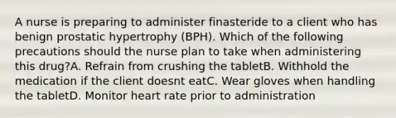 A nurse is preparing to administer finasteride to a client who has benign prostatic hypertrophy (BPH). Which of the following precautions should the nurse plan to take when administering this drug?A. Refrain from crushing the tabletB. Withhold the medication if the client doesnt eatC. Wear gloves when handling the tabletD. Monitor heart rate prior to administration