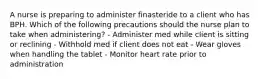 A nurse is preparing to administer finasteride to a client who has BPH. Which of the following precautions should the nurse plan to take when administering? - Administer med while client is sitting or reclining - Withhold med if client does not eat - Wear gloves when handling the tablet - Monitor heart rate prior to administration