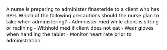 A nurse is preparing to administer finasteride to a client who has BPH. Which of the following precautions should the nurse plan to take when administering? - Administer med while client is sitting or reclining - Withhold med if client does not eat - Wear gloves when handling the tablet - Monitor heart rate prior to administration