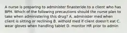 A nurse is preparing to administer finasteride to a client who has BPH. Which of the following precautions should the nurse plan to take when administering this drug? A. administer med when client is sitting or reclining B. withold med if client doesn't eat C. wear gloves when handling tablet D. monitor HR prior to admin