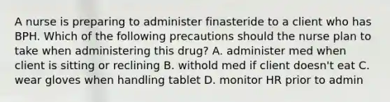 A nurse is preparing to administer finasteride to a client who has BPH. Which of the following precautions should the nurse plan to take when administering this drug? A. administer med when client is sitting or reclining B. withold med if client doesn't eat C. wear gloves when handling tablet D. monitor HR prior to admin