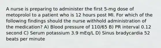 A nurse is preparing to administer the first 5-mg dose of metoprolol to a patient who is 12 hours post MI. For which of the following findings should the nurse withhold administration of the medication? A) <a href='https://www.questionai.com/knowledge/kD0HacyPBr-blood-pressure' class='anchor-knowledge'>blood pressure</a> of 110/65 B) PR interval 0.12 second C) Serum potassium 3.9 mEq/L D) Sinus bradycardia 52 beats per minute