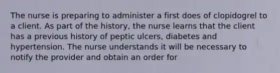 The nurse is preparing to administer a first does of clopidogrel to a client. As part of the history, the nurse learns that the client has a previous history of peptic ulcers, diabetes and hypertension. The nurse understands it will be necessary to notify the provider and obtain an order for