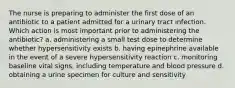 The nurse is preparing to administer the first dose of an antibiotic to a patient admitted for a urinary tract infection. Which action is most important prior to administering the antibiotic? a. administering a small test dose to determine whether hypersensitivity exists b. having epinephrine available in the event of a severe hypersensitivity reaction c. monitoring baseline vital signs, including temperature and blood pressure d. obtaining a urine specimen for culture and sensitivity